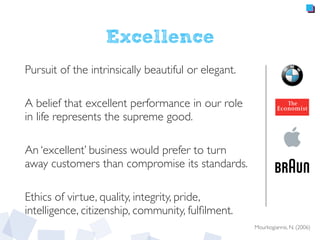 Excellence
Pursuit of the intrinsically beautiful or elegant.
A belief that excellent performance in our role
in life represents the supreme good.
An ‘excellent’ business would prefer to turn
away customers than compromise its standards.
Ethics of virtue, quality, integrity, pride,
intelligence, citizenship, community, fulﬁlment.
Mourkogiannis, N. (2006)
 