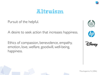 Altruism
Pursuit of the helpful.
A desire to seek action that increases happiness.
Ethics of compassion, benevolence, empathy,
emotion, love, welfare, goodwill, well-being,
happiness.
Mourkogiannis, N. (2006)
 