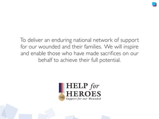 To deliver an enduring national network of support
for our wounded and their families. We will inspire
and enable those who have made sacriﬁces on our
behalf to achieve their full potential.
 