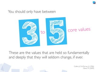 You should only have between
3	
  	
  5to
Collins, J.C & Porras, J.I. (1996)
Dane, M. (2009)
These are the values that are held so fundamentally
and deeply that they will seldom change, if ever.
core values
 