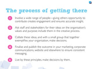 The process of getting there
Involve a wide range of people—giving others opportunity to
contribute creates engagement and ensures accurate insight.
Ask staff and stakeholders for their ideas on the organisation’s
values and purpose; include them in the creative process.
Collate these ideas, and with a small group that together
exempliﬁes your organisation, make decisions.
Finalise and publish the outcome in your marketing, corporate
communications, website and elsewhere to ensure consistent
messaging.
Live by these principles, make decisions by them.
1
2
3
4
5
 