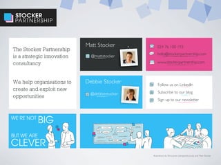 STOCKER
PARTNERSHIP
The Stocker Partnership
is a strategic innovation
consultancy
We help organisations to
create and exploit new
opportunities
024 76 100 193
hello@stockerpartnership.com
Matt Stocker
Debbie Stocker
www.stockerpartnership.com
Follow us on LinkedIn
Subscribe to our blog
Sign up to our newsletter
WE’RE NOT
BUT WE ARE
CLEVER
BIG
@mattstocker
@debbiestocker
Illustrations by Stina Jones (stinajones.co.uk), and Matt Stocker
 