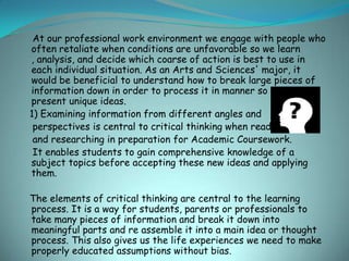 At our professional work environment we engage with people who
often retaliate when conditions are unfavorable so we learn
, analysis, and decide which coarse of action is best to use in
each individual situation. As an Arts and Sciences' major, it
would be beneficial to understand how to break large pieces of
information down in order to process it in manner so we can
present unique ideas.
1) Examining information from different angles and
 perspectives is central to critical thinking when reading
 and researching in preparation for Academic Coursework.
 It enables students to gain comprehensive knowledge of a
subject topics before accepting these new ideas and applying
them.

The elements of critical thinking are central to the learning
process. It is a way for students, parents or professionals to
take many pieces of information and break it down into
meaningful parts and re assemble it into a main idea or thought
process. This also gives us the life experiences we need to make
properly educated assumptions without bias.
 