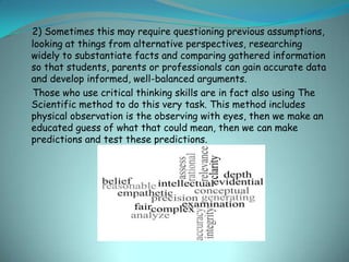 2) Sometimes this may require questioning previous assumptions,
looking at things from alternative perspectives, researching
widely to substantiate facts and comparing gathered information
so that students, parents or professionals can gain accurate data
and develop informed, well-balanced arguments.
Those who use critical thinking skills are in fact also using The
Scientific method to do this very task. This method includes
physical observation is the observing with eyes, then we make an
educated guess of what that could mean, then we can make
predictions and test these predictions.
 