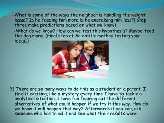 -What is some of the ways the neighbor is handling the weight
  issue? Is he feeding him more is he exercising him less?( step
  three make predictions based on what we know)
  -What do we know? How can we test this hypothesis? Maybe feed
  the dog more. (Final step of Scientific method testing your
  ideas.)




3) There are so many ways to do this as a student or a parent. I
  find it exciting, like a mystery every time I have to tackle a
  analytical situation. I have fun figuring out the different
  alternatives of what could happen if we try it this way. How do
  we know it will happen that way? Afterwards if you can, ask
  someone who has tried it and see what their results were!
 