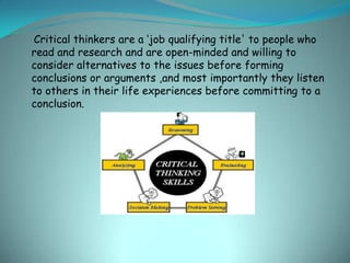 Critical thinkers are a ‘job qualifying title' to people who
read and research and are open-minded and willing to
consider alternatives to the issues before forming
conclusions or arguments ,and most importantly they listen
to others in their life experiences before committing to a
conclusion.
 
