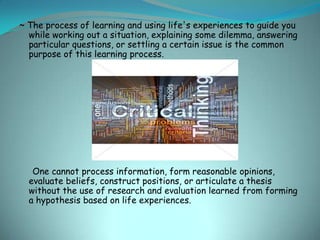 ~ The process of learning and using life's experiences to guide you
  while working out a situation, explaining some dilemma, answering
  particular questions, or settling a certain issue is the common
  purpose of this learning process.




   One cannot process information, form reasonable opinions,
  evaluate beliefs, construct positions, or articulate a thesis
  without the use of research and evaluation learned from forming
  a hypothesis based on life experiences.
 