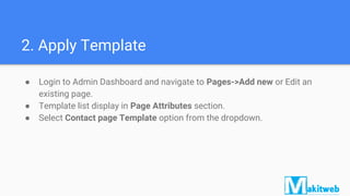 2. Apply Template
● Login to Admin Dashboard and navigate to Pages->Add new or Edit an
existing page.
● Template list display in Page Attributes section.
● Select Contact page Template option from the dropdown.
 