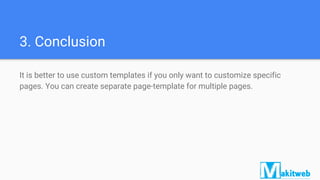 3. Conclusion
It is better to use custom templates if you only want to customize specific
pages. You can create separate page-template for multiple pages.
 