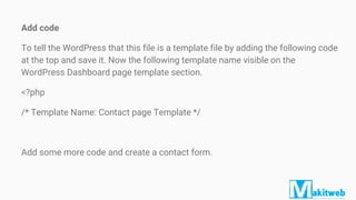 Add code
To tell the WordPress that this file is a template file by adding the following code
at the top and save it. Now the following template name visible on the
WordPress Dashboard page template section.
<?php
/* Template Name: Contact page Template */
Add some more code and create a contact form.
 