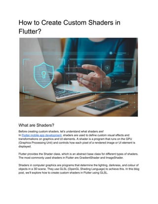 How to Create Custom Shaders in
Flutter?
What are Shaders?
Before creating custom shaders, let’s understand what shaders are!
In Flutter mobile app development, shaders are used to define custom visual effects and
transformations on graphics and UI elements. A shader is a program that runs on the GPU
(Graphics Processing Unit) and controls how each pixel of a rendered image or UI element is
displayed.
Flutter provides the Shader class, which is an abstract base class for different types of shaders.
The most commonly used shaders in Flutter are GradientShader and ImageShader.
Shaders in computer graphics are programs that determine the lighting, darkness, and colour of
objects in a 3D scene. They use GLSL (OpenGL Shading Language) to achieve this. In this blog
post, we’ll explore how to create custom shaders in Flutter using GLSL.
 