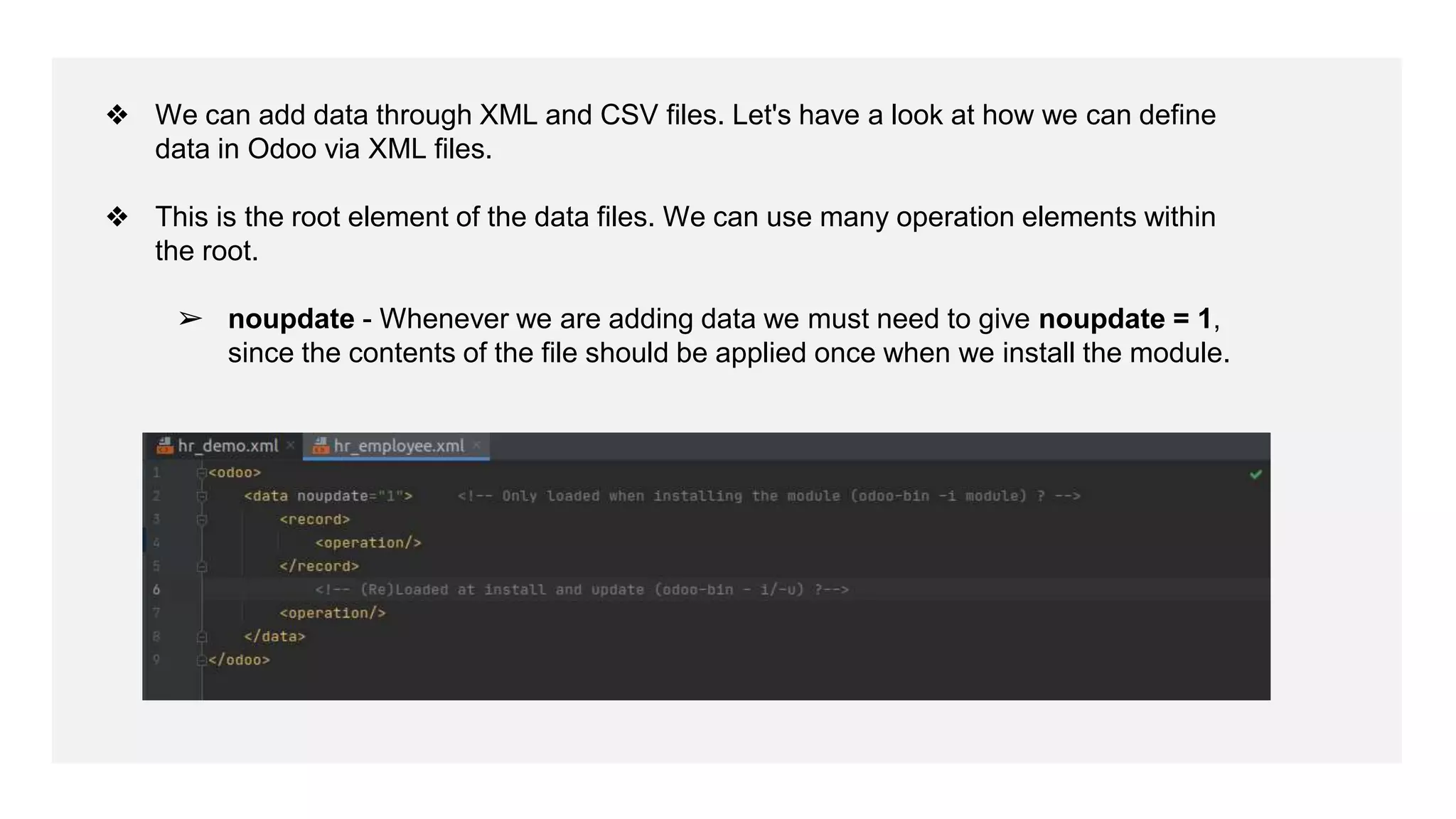 ❖ We can add data through XML and CSV files. Let's have a look at how we can define
data in Odoo via XML files.
❖ This is the root element of the data files. We can use many operation elements within
the root.
➢ noupdate - Whenever we are adding data we must need to give noupdate = 1,
since the contents of the file should be applied once when we install the module.
 