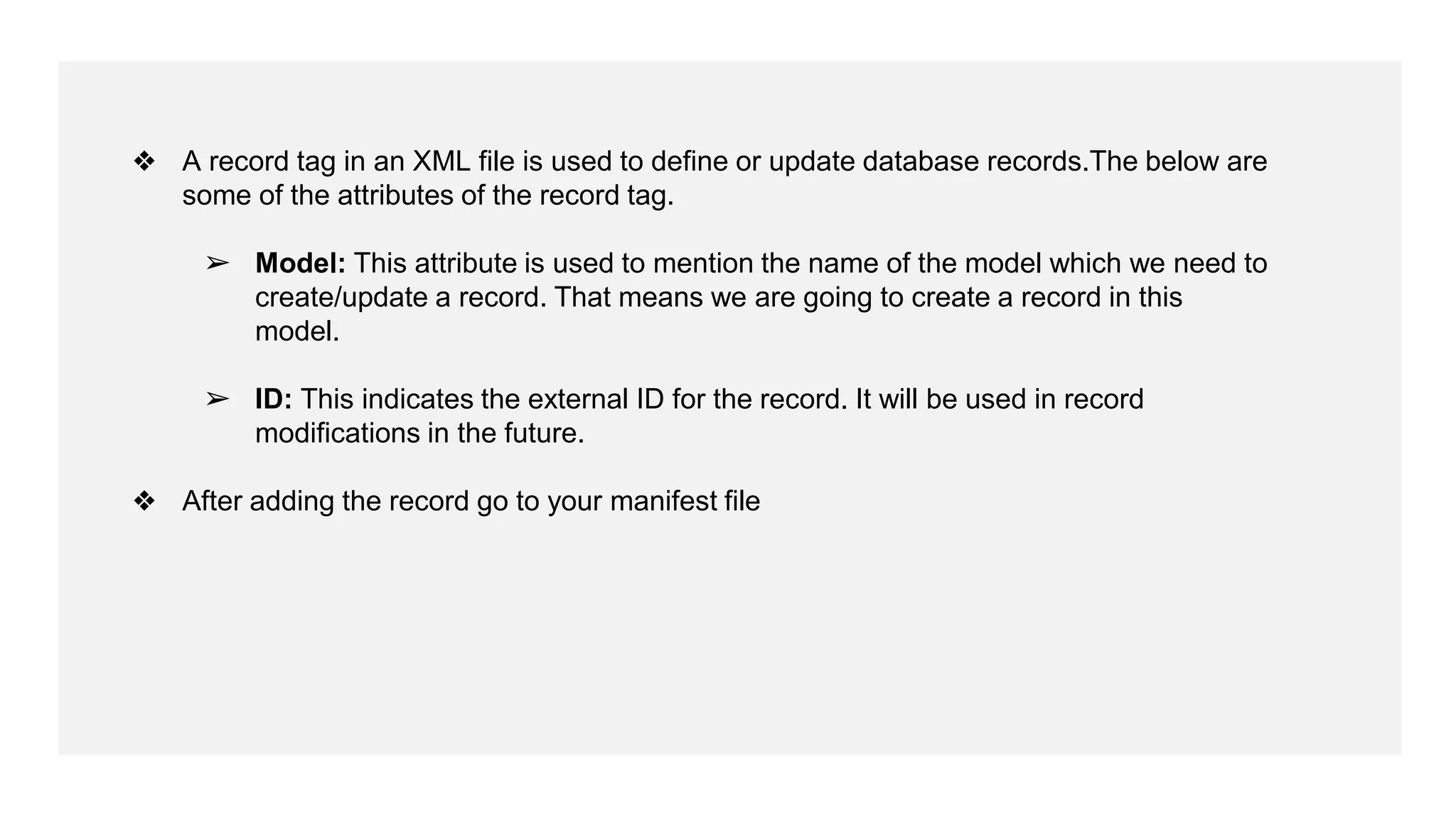 ❖ A record tag in an XML file is used to define or update database records.The below are
some of the attributes of the record tag.
➢ Model: This attribute is used to mention the name of the model which we need to
create/update a record. That means we are going to create a record in this
model.
➢ ID: This indicates the external ID for the record. It will be used in record
modifications in the future.
❖ After adding the record go to your manifest file
 