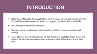INTRODUCTION
❖ Odoo is one of the data-driven applications which are used for business management and
the vitality to describe the various aspects of company operational data is inevitable.
❖ We can begin with the module structure.
❖ The main part of module creation is the definition of different records which they will
manage.
❖ As we all know, Odoo greatly depends on data therefore, it needs to manage menus and
views of the user interface, access rights and access rules, different reports, and plain
data.
 