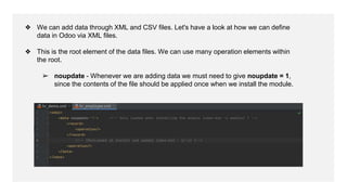❖ We can add data through XML and CSV files. Let's have a look at how we can define
data in Odoo via XML files.
❖ This is the root element of the data files. We can use many operation elements within
the root.
➢ noupdate - Whenever we are adding data we must need to give noupdate = 1,
since the contents of the file should be applied once when we install the module.
 