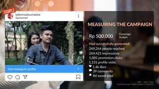 Rp 500.000
Campaign
budget
Had successfully generated:
249,264 people reached
269,425 impressions
1,005 promotion clicks
1,131 profile visits
1,4k likes
39 comments
84 saved post
SAMPLE
MEASURING THE CAMPAIGN
ABIE - Abdi J. Putra
General Manager Digital Lifestyle in Telkomsel
 