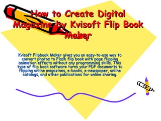 How to Create Digital
Magazine by Kvisoft Flip Book
           Maker

Kvisoft Flipbook Maker gives you an easy-to-use way to
   convert photos to Flash flip book with page flipping
 animation effects without any programming skills. This
type of flip book software turns your PDF documents to
 flipping online magazines, e-books, e-newspaper, online
   catalogs, and other publications for online sharing.
 