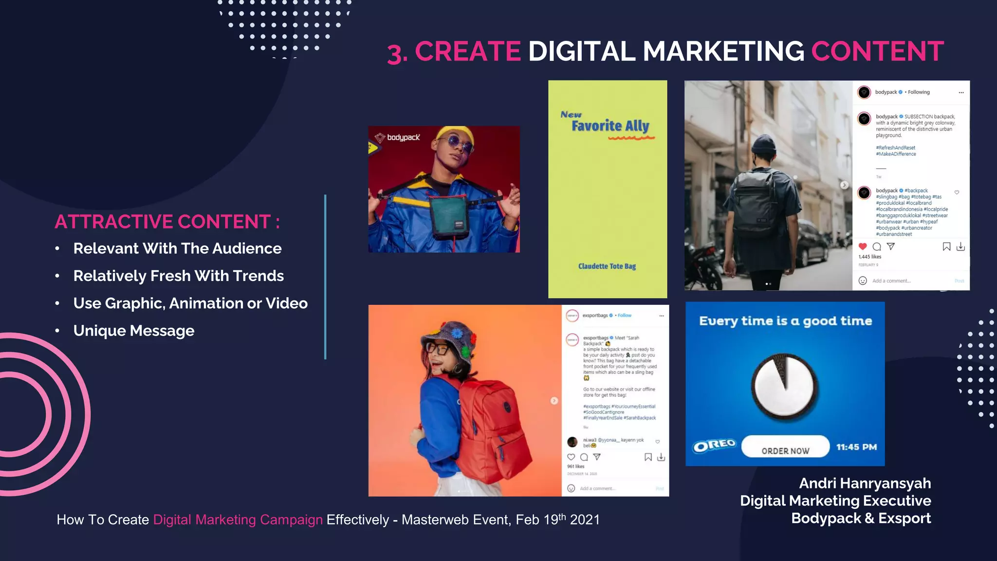 3. CREATE DIGITAL MARKETING CONTENT
How To Create Digital Marketing Campaign Effectively - Masterweb Event, Feb 19th 2021
Andri Hanryansyah
Digital Marketing Executive
Bodypack & Exsport
ATTRACTIVE CONTENT :
• Relevant With The Audience
• Relatively Fresh With Trends
• Use Graphic, Animation or Video
• Unique Message
 