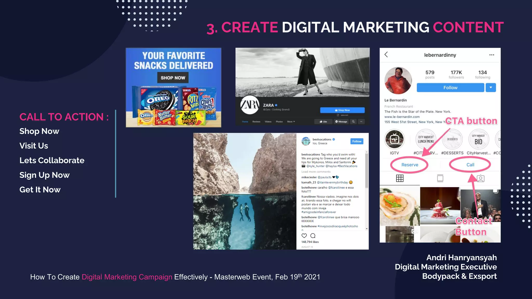 3. CREATE DIGITAL MARKETING CONTENT
How To Create Digital Marketing Campaign Effectively - Masterweb Event, Feb 19th 2021
Andri Hanryansyah
Digital Marketing Executive
Bodypack & Exsport
CALL TO ACTION :
Shop Now
Visit Us
Lets Collaborate
Sign Up Now
Get It Now
 
