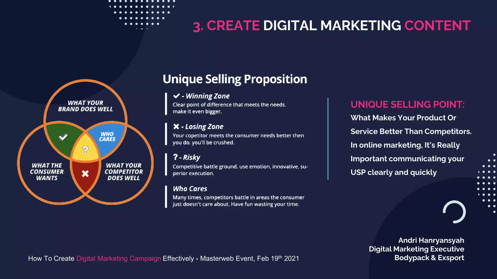 3. CREATE DIGITAL MARKETING CONTENT
How To Create Digital Marketing Campaign Effectively - Masterweb Event, Feb 19th 2021
Andri Hanryansyah
Digital Marketing Executive
Bodypack & Exsport
UNIQUE SELLING POINT:
What Makes Your Product Or
Service Better Than Competitors.
In online marketing, It’s Really
Important communicating your
USP clearly and quickly
 