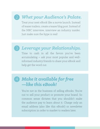 You’re not in the business of selling eBooks. You’re
out to sell your product or promote your brand. So
common sense dictates that you shouldn’t make
the audience pay to learn about it. Charge only an
email address (also like this eBook!) or newsletter
subscription in order to market to readers later.
Make it available for free
—like this eBook!
4
Treat your next eBook like a movie launch. Instead
of teasertrailers, create a teaserblog post. Instead of
the NBC interview, interview an industry insider.
Just make sure the hype is real!
Whet your Audience’s Palate.2
Time to cash in all the favors you’ve been
accumulating – ask your most popular and well-
informed industry friends to share your eBook and
help get the word out.
Leverage your Relationships.3
 