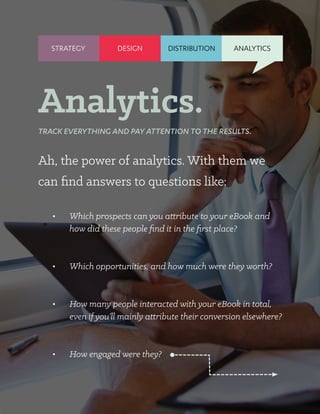 STRATEGY DISTRIBUTION ANALYTICS
Ah, the power of analytics. With them we
can find answers to questions like:
•	 Which prospects can you attribute to your eBook and
how did these people find it in the first place?
•	 Which opportunities, and how much were they worth?
•	 How many people interacted with your eBook in total,
even if you’ll mainly attribute their conversion elsewhere?
•	 How engaged were they?
Analytics.
TRACK EVERYTHING AND PAY ATTENTION TO THE RESULTS.
DESIGN
 