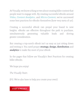 AtVisually,weknowathingortwoaboutcreatingkillercontentthat
people want to engage with. By creating successful eBooks around
Video, Content Analytics, and Micro-Content, we’ve uncovered
some best practices for eBooks themselves (how very meta of us!).
Creating a successful eBook can propel your brand to new
heights. eBooks are effective throughout the path to purchase,
simultaneously generating valuable leads and driving
greater consideration.
But creating a top-notch eBook isn’t as easy as just sitting down
and writing it. You need proper strategy, design, distribution and
analytics to make the most of your eBook.
In the pages that follow are Visually’s Best Practices for creating
killer eBooks.
We hope you enjoy!
The Visually Team
(P.S. We’re also here to help you create your own!)
START A PROJECT
 