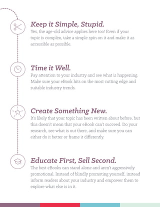 Keep it Simple, Stupid.
Yes, the age-old advice applies here too! Even if your
topic is complex, take a simple spin on it and make it as
accessible as possible.
Time it Well.
Pay attention to your industry and see what is happening.
Make sure your eBook hits on the most cutting edge and
suitable industry trends.
Create Something New.
It’s likely that your topic has been written about before, but
this doesn’t mean that your eBook can’t succeed. Do your
research, see what is out there, and make sure you can
either do it better or frame it differently.
Educate First, Sell Second.
The best eBooks can stand alone and aren’t aggressively
promotional. Instead of blindly promoting yourself, instead
inform readers about your industry and empower them to
explore what else is in it.
 