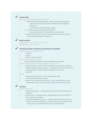 LANDING PAGE
Where do you create a landing page for your eBook?
▪	 1. What should be on the landing page – anatomy of an eBook landing page
•	Synopsis/blurb/ value prop of what you’ll learn from downloading it
•	Book cover
•	Lead cap form (what data should you collect)
▪	 2. How do you go about setting up a landing page?
•	Lander app/unbounce, marketo/hubspot, docsend/usedox
▪	 3. Talk about visual content formats for producing associated micro-content to
promo eBook (gif, flat graphic, video, etc.)
MICRO-CONTENT
Different formats – gif, micro-video, static images
Should it have text? CTA? Imagery?
HOW/WHEN/WHERE TO PROMOTE AND DISTRIBUTE YOUR EBOOK
Paid advertising for driving traffic to eBook
▪	 • Facebook
▪	 • Linkedin
▪	 • Twitter – Twitter Lead Cards
How to execute distribution/promotion
▪	 Use something like Hootsuite or buffer to schedule posts in advance
Anatomy of a good distribution message (Facebook, twitter, email etc)
▪	 • Include visual micro-content as often as possible to accompany your messaging
▪	 • Include some type of value proposition – let people know what they will get out of
	 reading the eBook, how this will make them better at their job, etc.
▪	 • Strong CTA
Sharing
▪	 • Ask executive team to share on their LinkedIn pages, twitter
▪	 • Ask sales to share with their prospects
▪	 • Include in your company’s email signature – you can use WiseStamp to do this
	 automatically for your company and make sure the signature is still on brand.
TRACKING
Different tracking types
▪	 • Marketing automation – cookie based (hubspot/marketo) for tracking behavior
	 with leads
▪	 • Traffic tracking – GA, Mixpanel, bitly – helps establish the volume of traffic the
	 book is getting vs. downloads
▪	 • Lead tracking/simple form capture -- marketing automation does this through
	 their own form functionality but you can also use docsend, doxiq/usedox, wufoo
	 —helps capture the contact info to be ported to marketing funnel
 