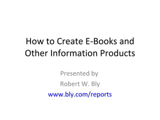 How to Create E-Books and Other Information Products Presented by  Robert W. Bly www.bly.com/reports 