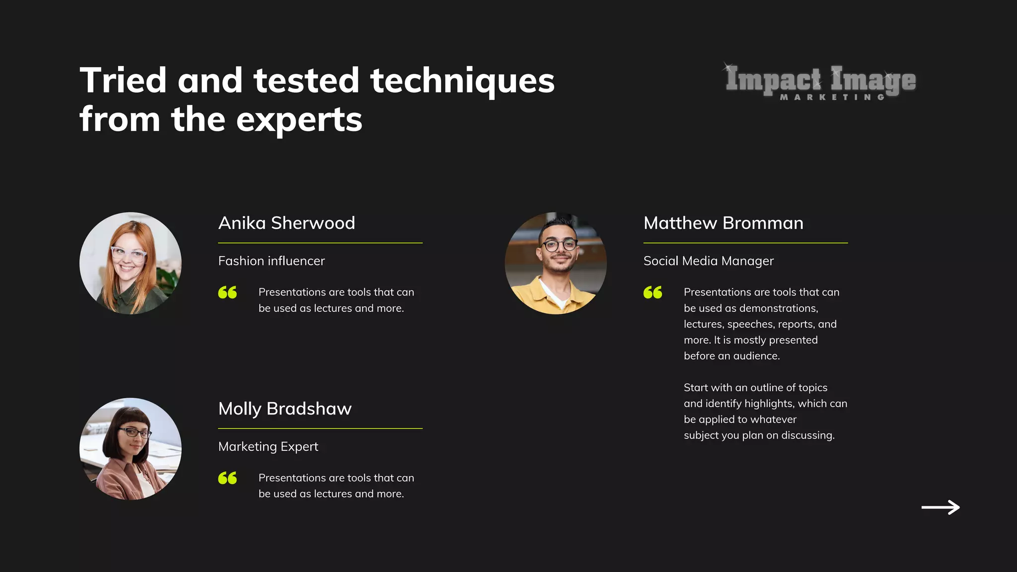 Tried and tested techniques
from the experts
Anika Sherwood
Fashion influencer
Presentations are tools that can
be used as lectures and more.
Molly Bradshaw
Marketing Expert
Presentations are tools that can
be used as lectures and more.
Matthew Bromman
Social Media Manager
Presentations are tools that can
be used as demonstrations,
lectures, speeches, reports, and
more. It is mostly presented
before an audience.
Start with an outline of topics
and identify highlights, which can
be applied to whatever
subject you plan on discussing.
 