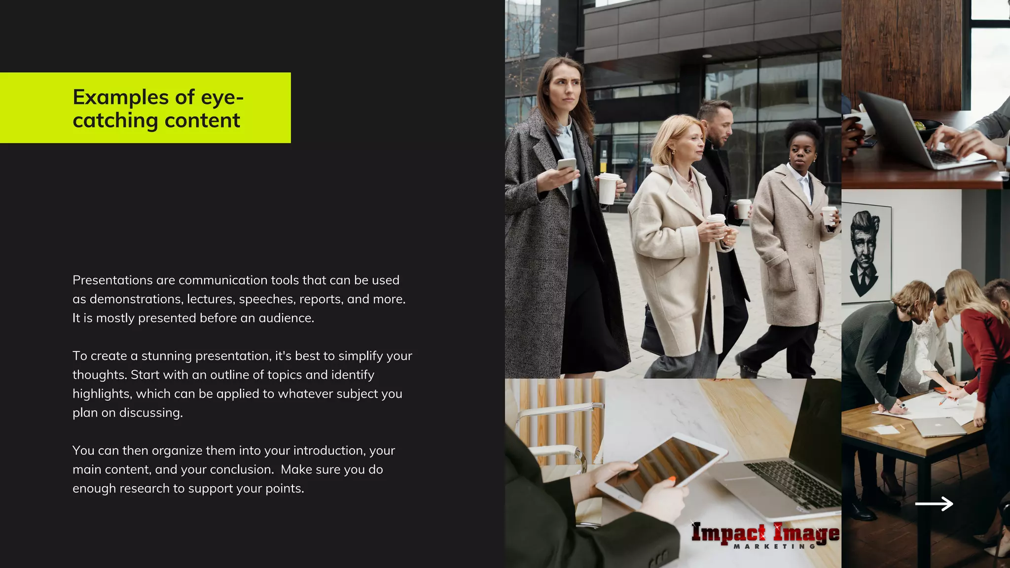 Examples of eye-
catching content
Presentations are communication tools that can be used
as demonstrations, lectures, speeches, reports, and more.
It is mostly presented before an audience.
To create a stunning presentation, it's best to simplify your
thoughts. Start with an outline of topics and identify
highlights, which can be applied to whatever subject you
plan on discussing.
You can then organize them into your introduction, your
main content, and your conclusion. Make sure you do
enough research to support your points.
 