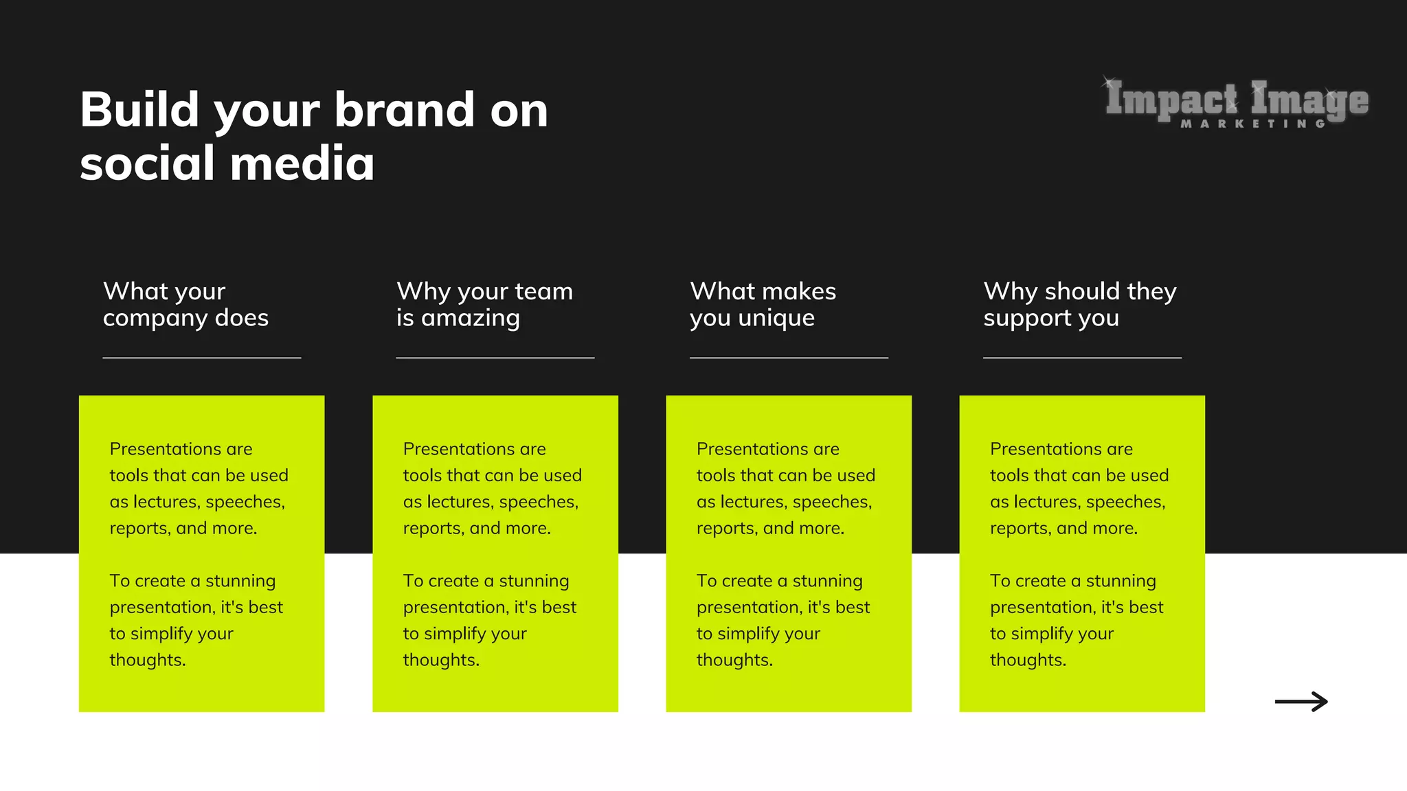 Build your brand on
social media
What your
company does
Presentations are
tools that can be used
as lectures, speeches,
reports, and more.
To create a stunning
presentation, it's best
to simplify your
thoughts.
Presentations are
tools that can be used
as lectures, speeches,
reports, and more.
To create a stunning
presentation, it's best
to simplify your
thoughts.
Presentations are
tools that can be used
as lectures, speeches,
reports, and more.
To create a stunning
presentation, it's best
to simplify your
thoughts.
Presentations are
tools that can be used
as lectures, speeches,
reports, and more.
To create a stunning
presentation, it's best
to simplify your
thoughts.
Why your team
is amazing
What makes
you unique
Why should they
support you
 