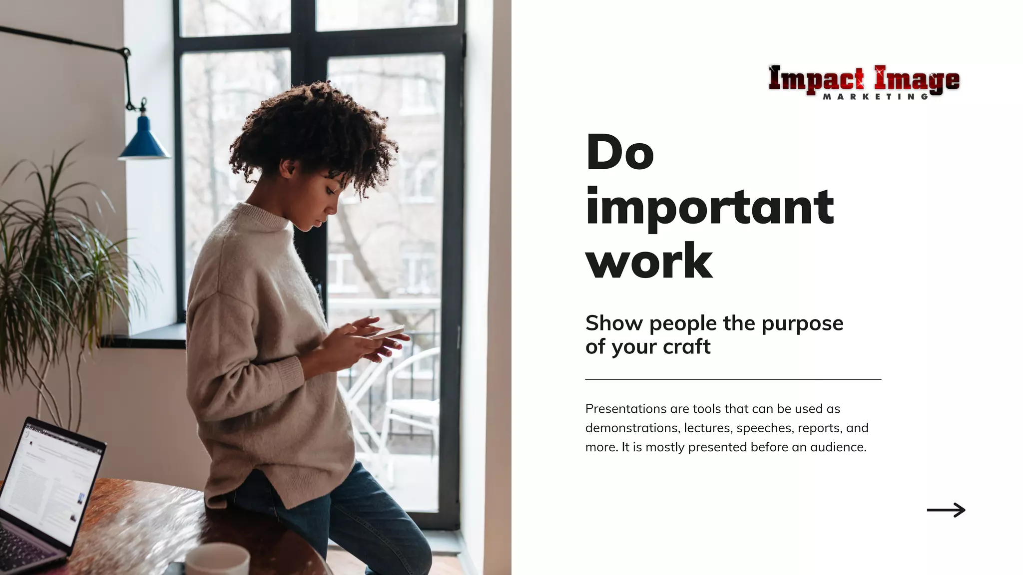 Do
important
work
Presentations are tools that can be used as
demonstrations, lectures, speeches, reports, and
more. It is mostly presented before an audience.
Show people the purpose
of your craft
 