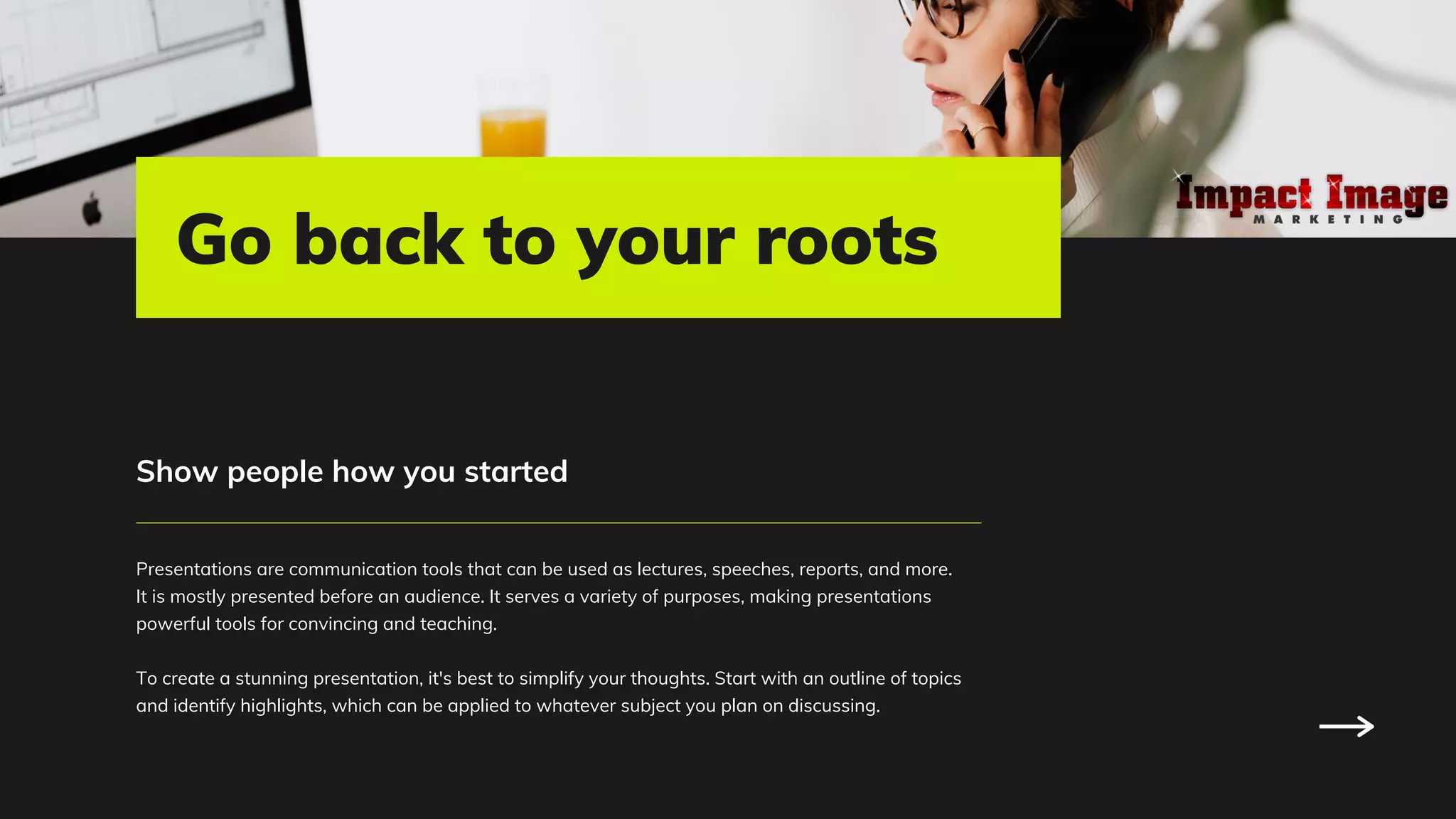 Presentations are communication tools that can be used as lectures, speeches, reports, and more.
It is mostly presented before an audience. It serves a variety of purposes, making presentations
powerful tools for convincing and teaching.
To create a stunning presentation, it's best to simplify your thoughts. Start with an outline of topics
and identify highlights, which can be applied to whatever subject you plan on discussing.
Show people how you started
Go back to your roots
 
