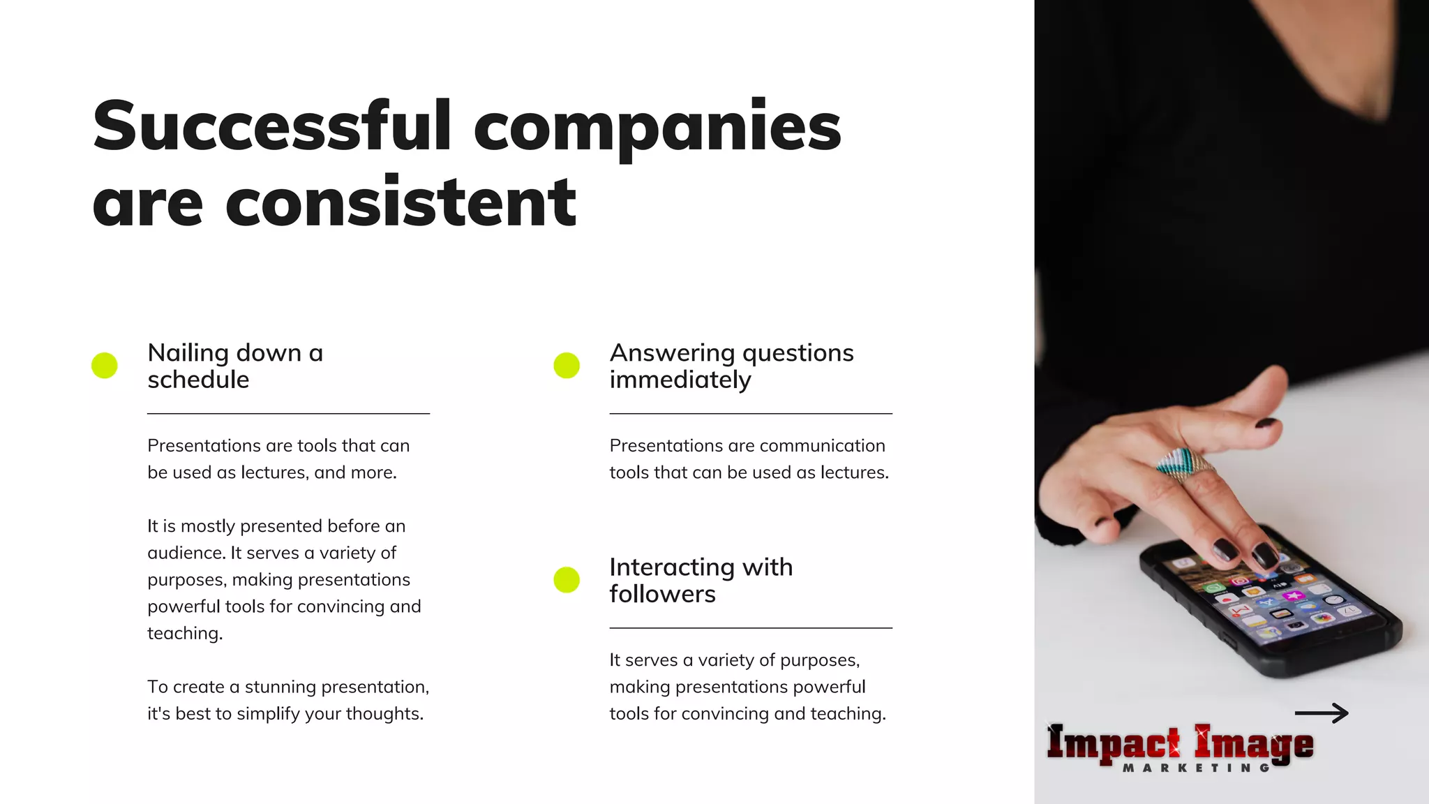 Successful companies
are consistent
Nailing down a
schedule
Presentations are tools that can
be used as lectures, and more.
It is mostly presented before an
audience. It serves a variety of
purposes, making presentations
powerful tools for convincing and
teaching.
To create a stunning presentation,
it's best to simplify your thoughts.
Answering questions
immediately
Presentations are communication
tools that can be used as lectures.
Interacting with
followers
It serves a variety of purposes,
making presentations powerful
tools for convincing and teaching.
 