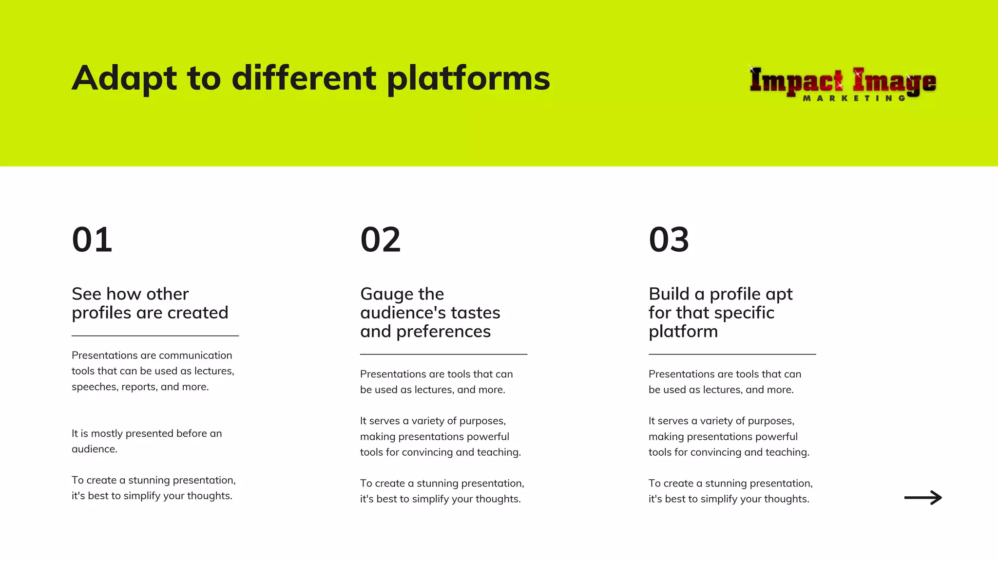 See how other
profiles are created
Presentations are communication
tools that can be used as lectures,
speeches, reports, and more.
It is mostly presented before an
audience.
To create a stunning presentation,
it's best to simplify your thoughts.
01
Gauge the
audience's tastes
and preferences
Presentations are tools that can
be used as lectures, and more.
It serves a variety of purposes,
making presentations powerful
tools for convincing and teaching.
To create a stunning presentation,
it's best to simplify your thoughts.
02
Build a profile apt
for that specific
platform
Presentations are tools that can
be used as lectures, and more.
It serves a variety of purposes,
making presentations powerful
tools for convincing and teaching.
To create a stunning presentation,
it's best to simplify your thoughts.
03
Adapt to different platforms
 