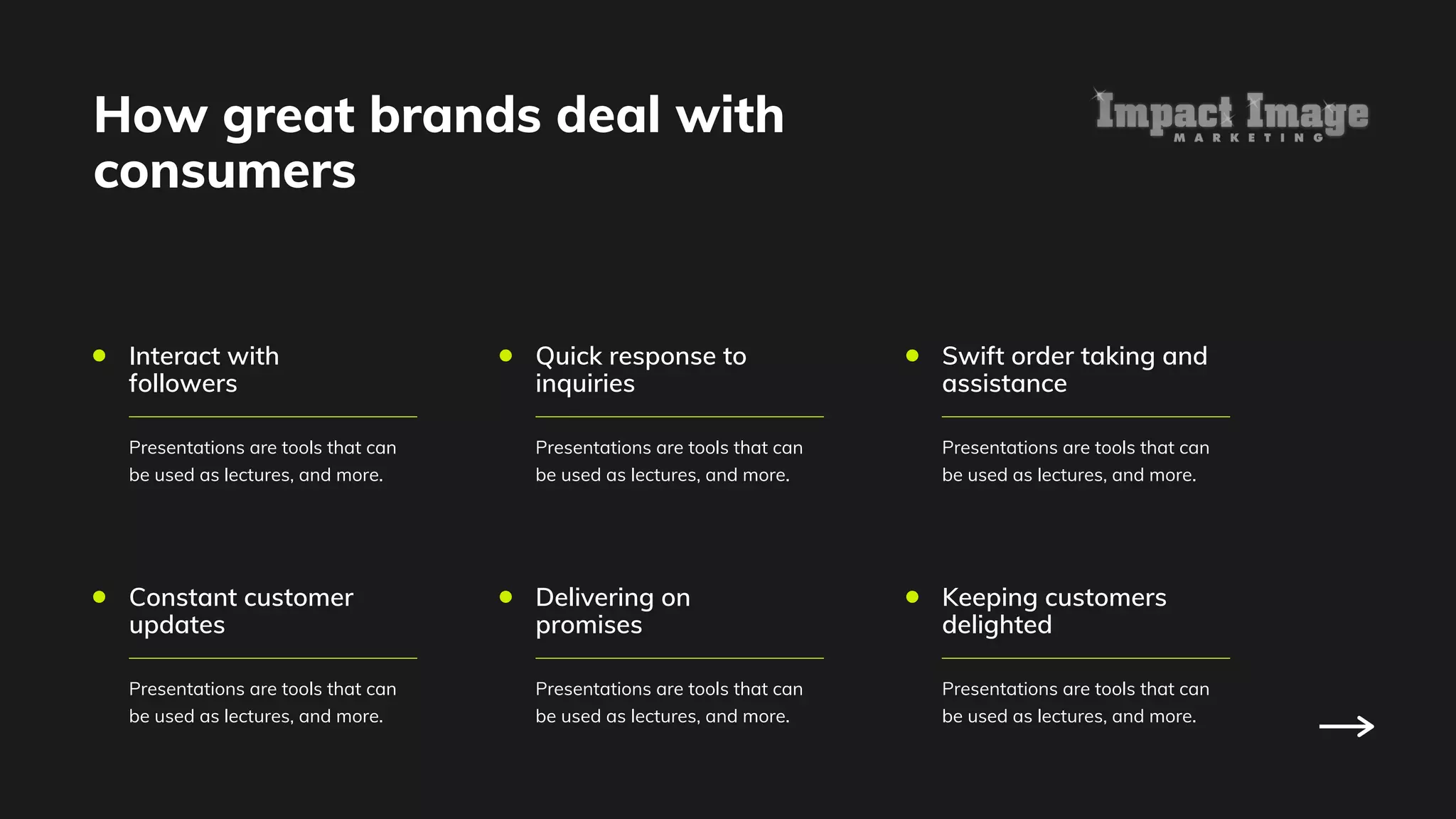 Interact with
followers
Presentations are tools that can
be used as lectures, and more.
Constant customer
updates
Presentations are tools that can
be used as lectures, and more.
Quick response to
inquiries
Presentations are tools that can
be used as lectures, and more.
Delivering on
promises
Presentations are tools that can
be used as lectures, and more.
Swift order taking and
assistance
Presentations are tools that can
be used as lectures, and more.
Keeping customers
delighted
Presentations are tools that can
be used as lectures, and more.
How great brands deal with
consumers
 