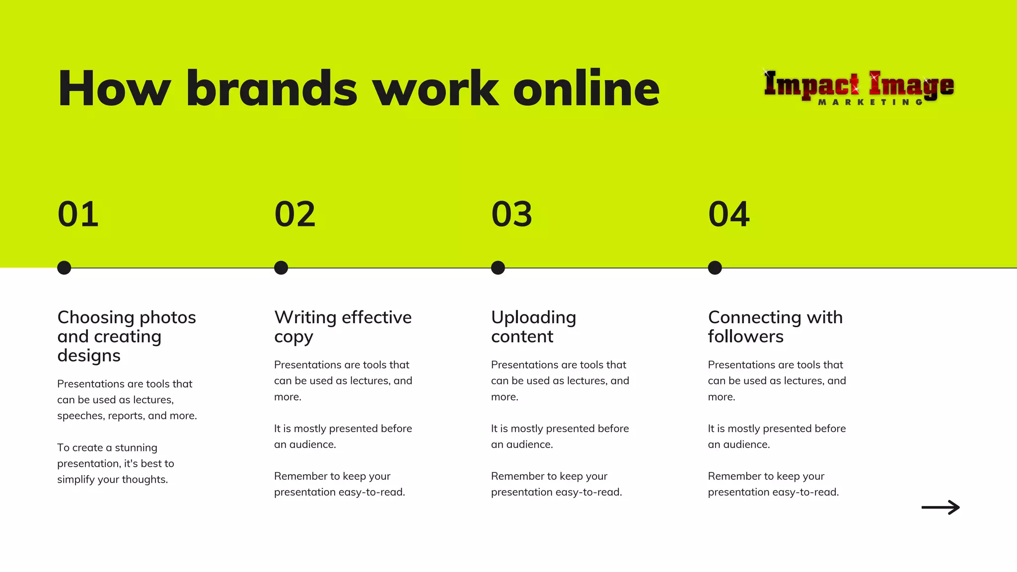 How brands work online
Choosing photos
and creating
designs
Presentations are tools that
can be used as lectures,
speeches, reports, and more.
To create a stunning
presentation, it's best to
simplify your thoughts.
Writing effective
copy
Presentations are tools that
can be used as lectures, and
more.
It is mostly presented before
an audience.
Remember to keep your
presentation easy-to-read.
Uploading
content
Presentations are tools that
can be used as lectures, and
more.
It is mostly presented before
an audience.
Remember to keep your
presentation easy-to-read.
Connecting with
followers
Presentations are tools that
can be used as lectures, and
more.
It is mostly presented before
an audience.
Remember to keep your
presentation easy-to-read.
01 02 03 04
 