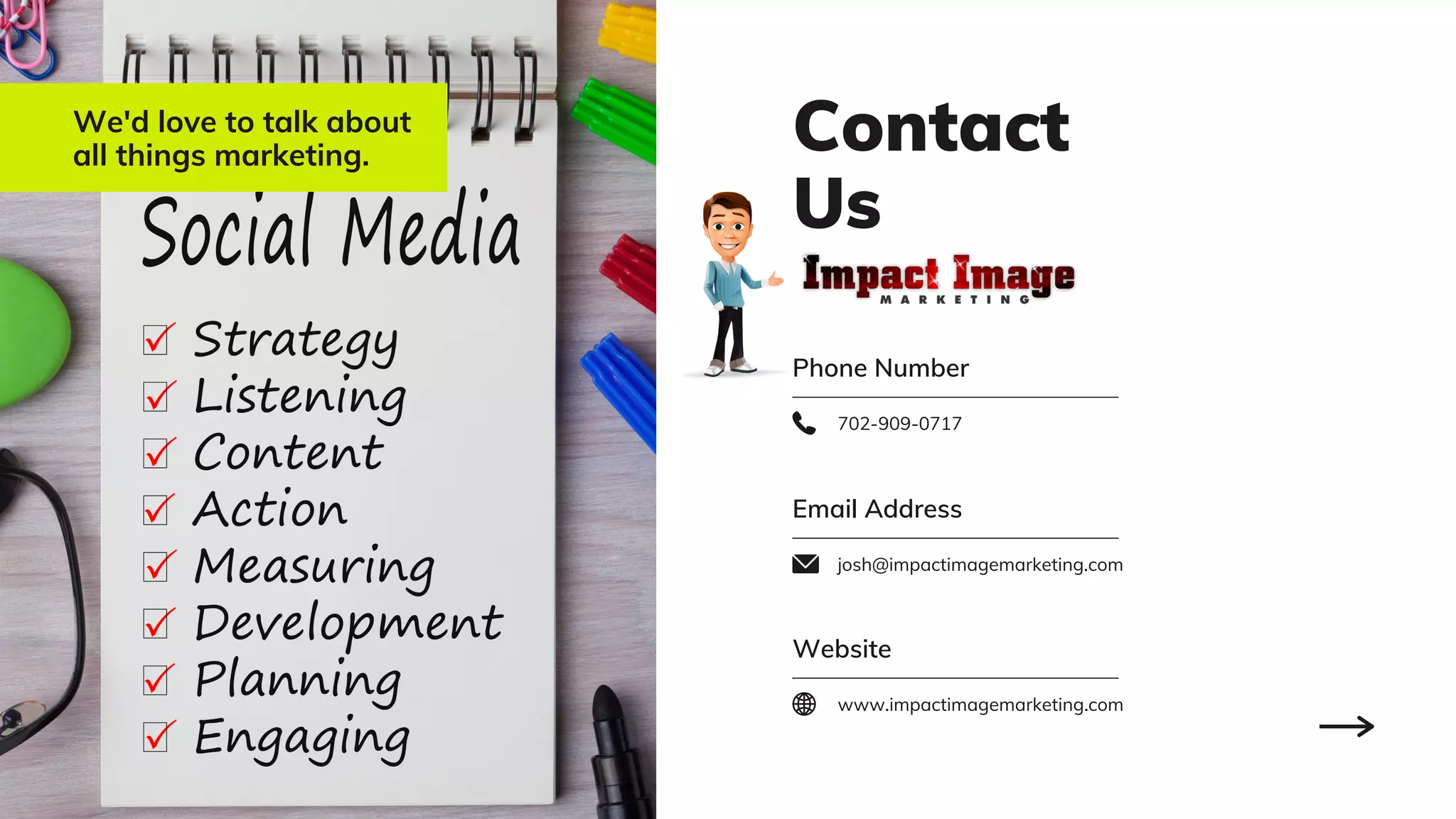Contact
Us
Phone Number
702-909-0717
We'd love to talk about
all things marketing.
Email Address
josh@impactimagemarketing.com
Website
www.impactimagemarketing.com
 