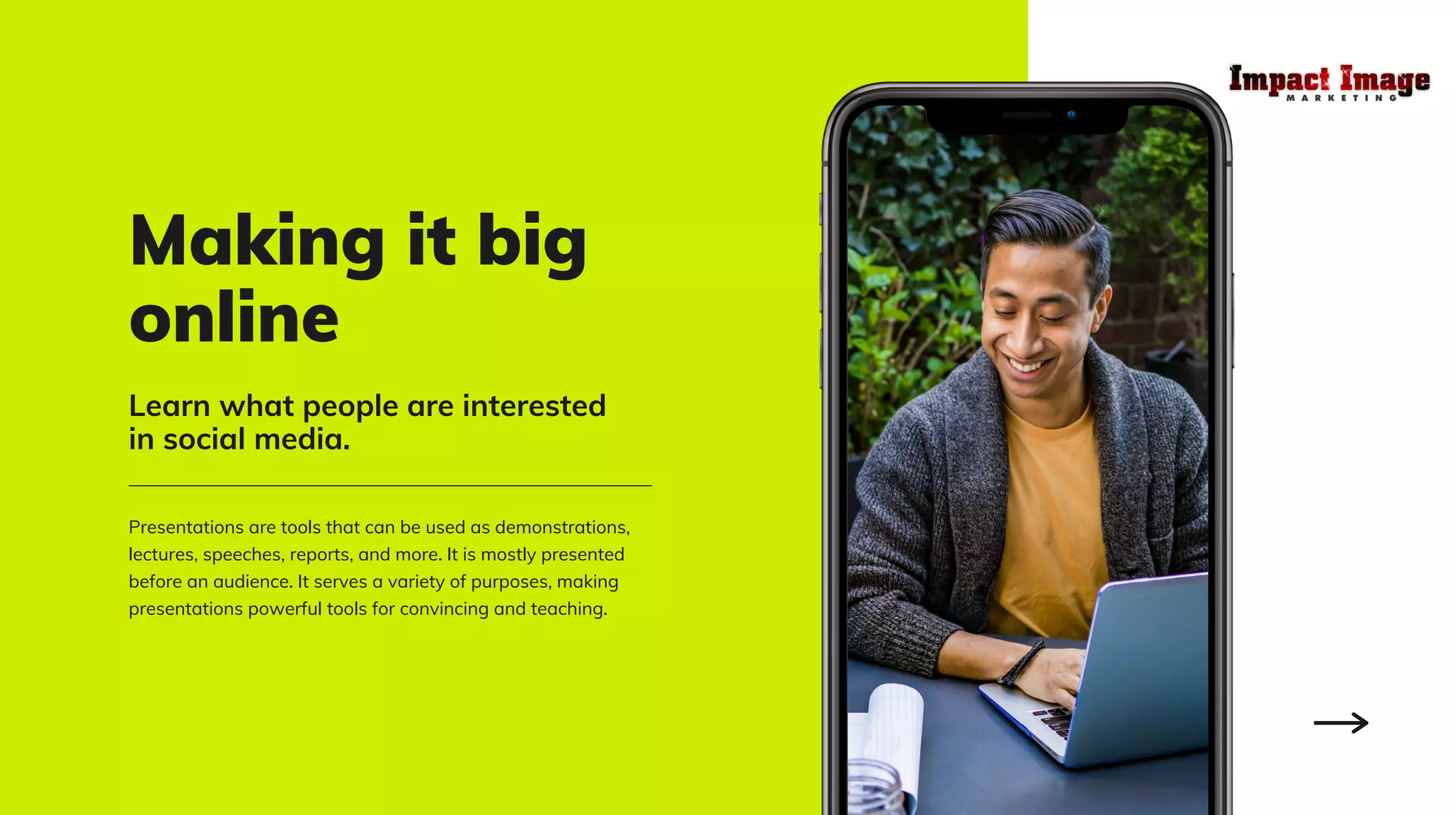 Making it big
online
Presentations are tools that can be used as demonstrations,
lectures, speeches, reports, and more. It is mostly presented
before an audience. It serves a variety of purposes, making
presentations powerful tools for convincing and teaching.
Learn what people are interested
in social media.
 