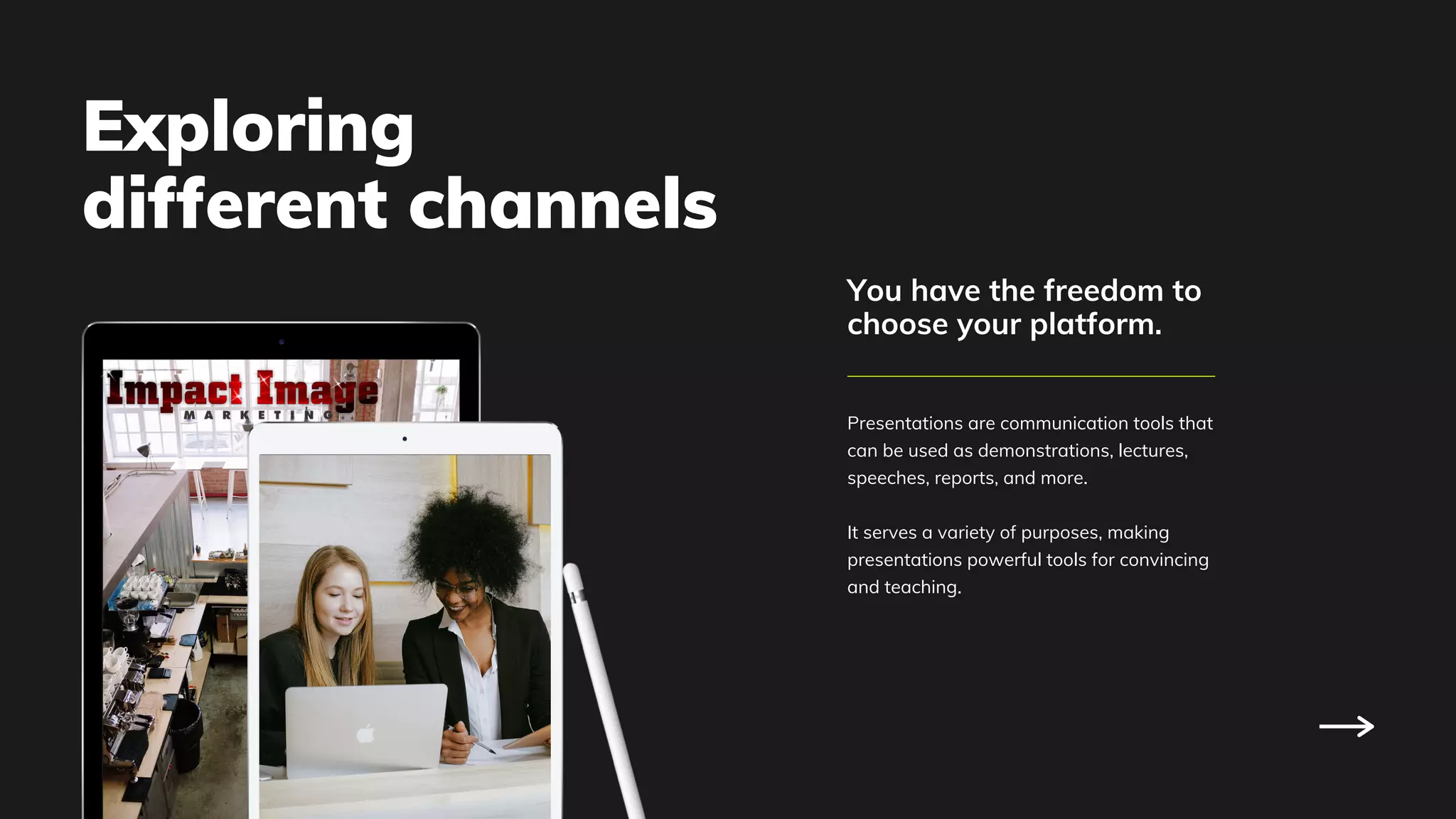 Presentations are communication tools that
can be used as demonstrations, lectures,
speeches, reports, and more.
It serves a variety of purposes, making
presentations powerful tools for convincing
and teaching.
You have the freedom to
choose your platform.
Exploring
different channels
 