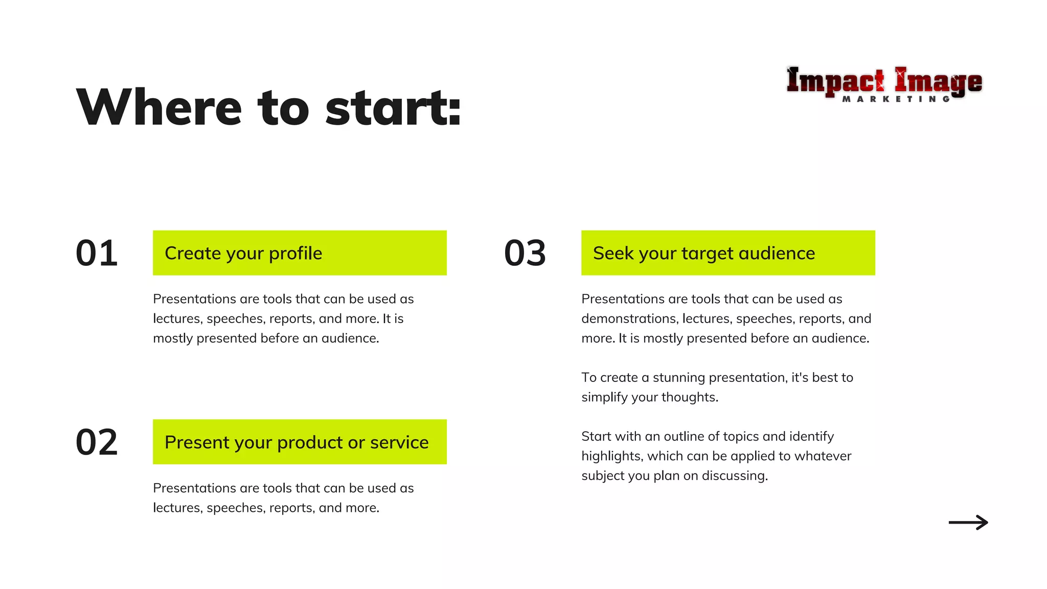 Where to start:
Present your product or service
Presentations are tools that can be used as
lectures, speeches, reports, and more.
Create your profile
Presentations are tools that can be used as
lectures, speeches, reports, and more. It is
mostly presented before an audience.
Seek your target audience
Presentations are tools that can be used as
demonstrations, lectures, speeches, reports, and
more. It is mostly presented before an audience.
To create a stunning presentation, it's best to
simplify your thoughts.
Start with an outline of topics and identify
highlights, which can be applied to whatever
subject you plan on discussing.
02
01 03
 