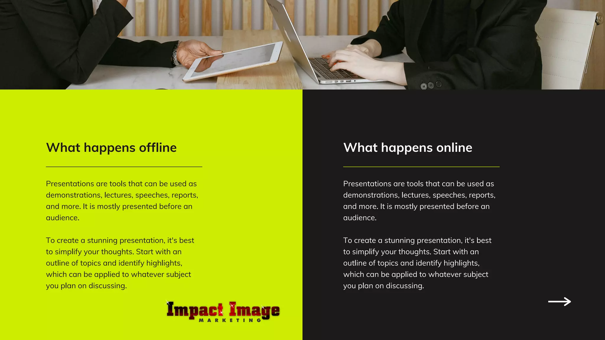 Presentations are tools that can be used as
demonstrations, lectures, speeches, reports,
and more. It is mostly presented before an
audience.
To create a stunning presentation, it's best
to simplify your thoughts. Start with an
outline of topics and identify highlights,
which can be applied to whatever subject
you plan on discussing.
What happens offline
Presentations are tools that can be used as
demonstrations, lectures, speeches, reports,
and more. It is mostly presented before an
audience.
To create a stunning presentation, it's best
to simplify your thoughts. Start with an
outline of topics and identify highlights,
which can be applied to whatever subject
you plan on discussing.
What happens online
 
