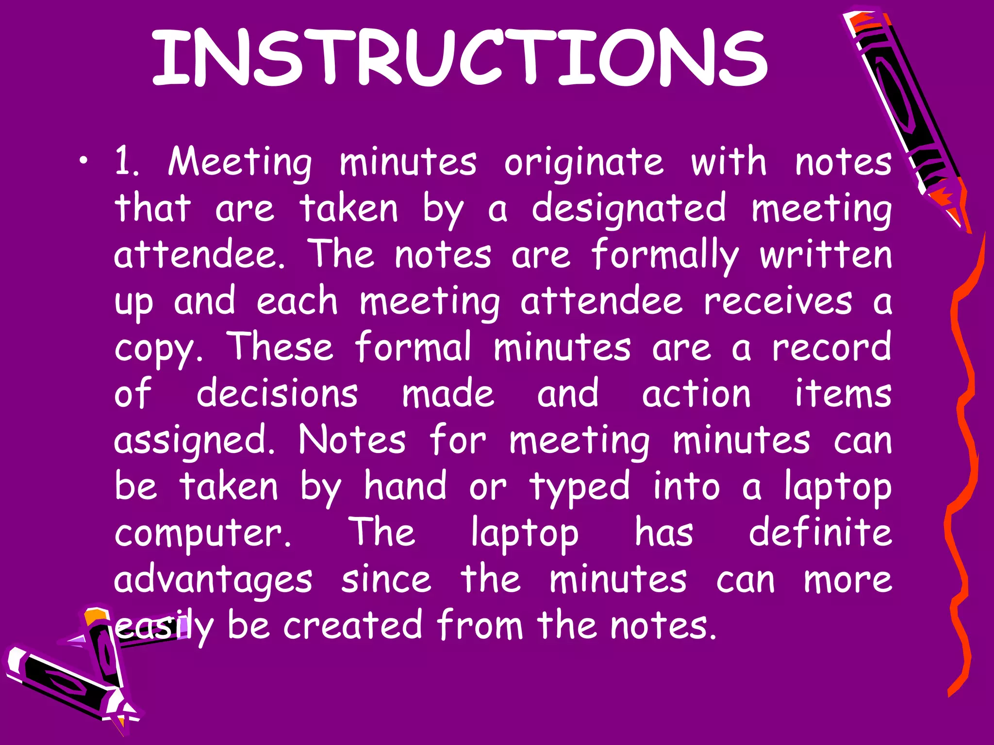 INSTRUCTIONS
• 1. Meeting minutes originate with notes
  that are taken by a designated meeting
  attendee. The notes are formally written
  up and each meeting attendee receives a
  copy. These formal minutes are a record
  of decisions made and action items
  assigned. Notes for meeting minutes can
  be taken by hand or typed into a laptop
  computer. The laptop has definite
  advantages since the minutes can more
  easily be created from the notes.
 