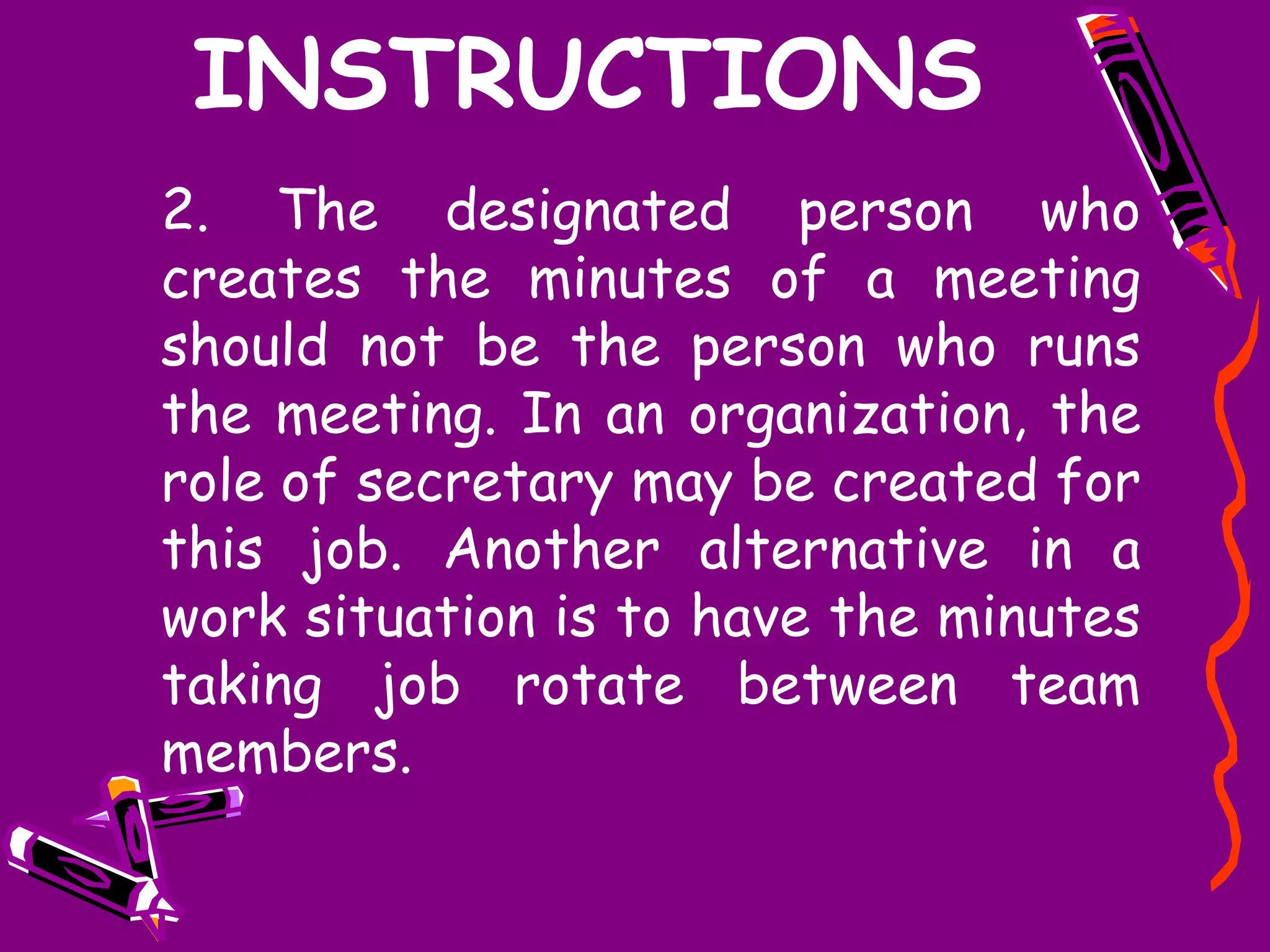 INSTRUCTIONS
2. The designated person who
creates the minutes of a meeting
should not be the person who runs
the meeting. In an organization, the
role of secretary may be created for
this job. Another alternative in a
work situation is to have the minutes
taking job rotate between team
members.
 