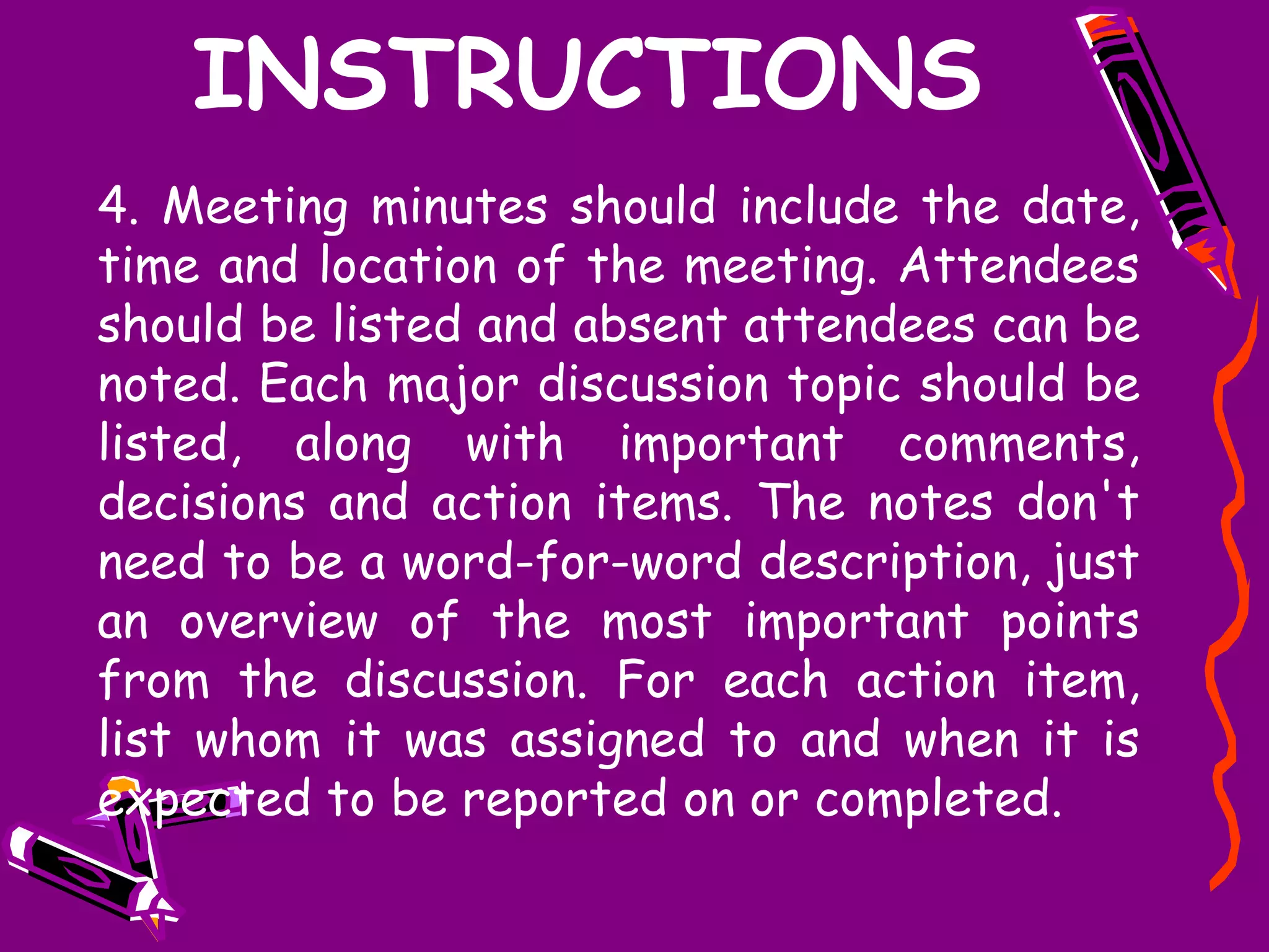 INSTRUCTIONS
4. Meeting minutes should include the date,
time and location of the meeting. Attendees
should be listed and absent attendees can be
noted. Each major discussion topic should be
listed, along with important comments,
decisions and action items. The notes don't
need to be a word-for-word description, just
an overview of the most important points
from the discussion. For each action item,
list whom it was assigned to and when it is
expected to be reported on or completed.
 
