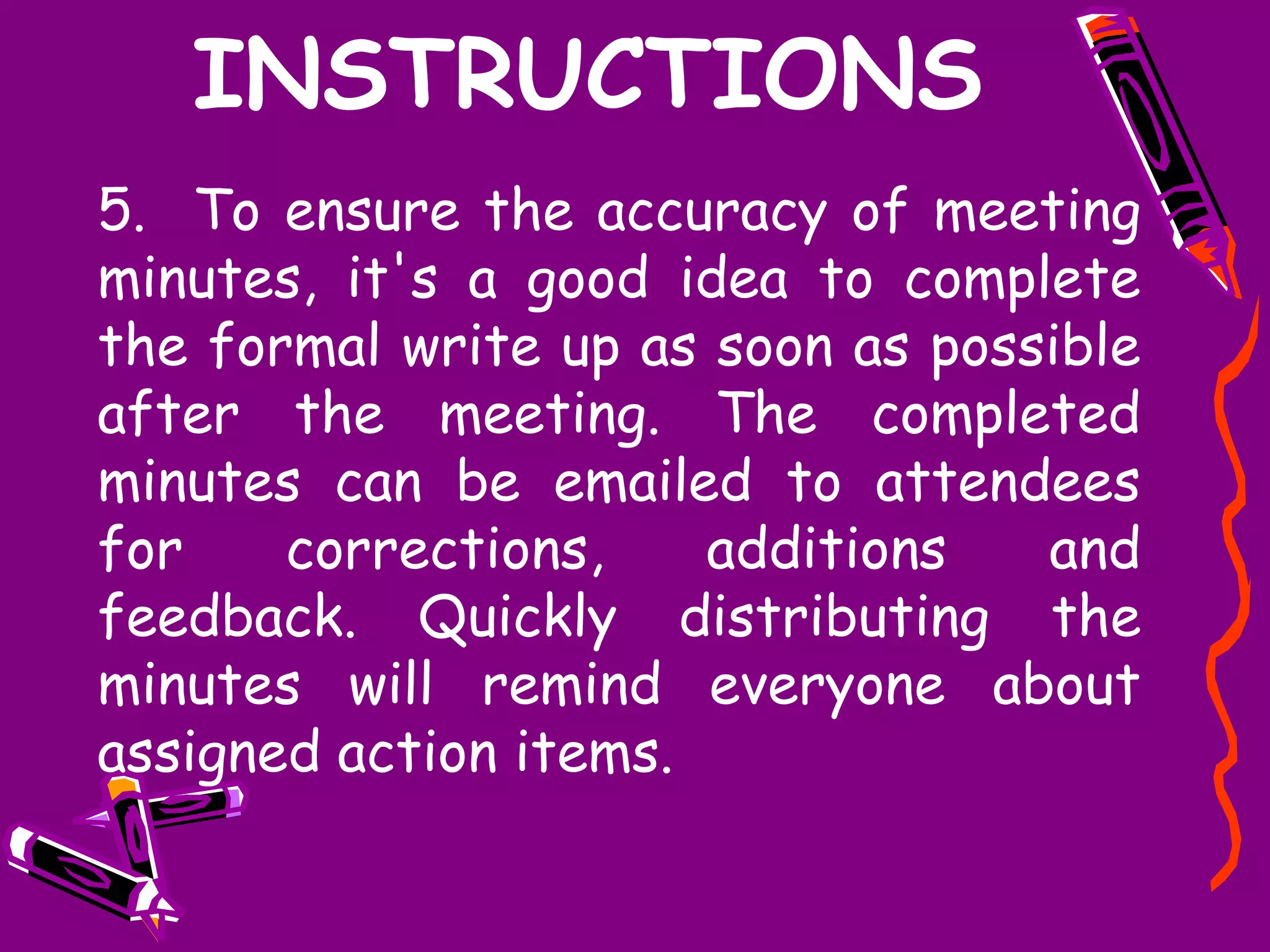 INSTRUCTIONS
5. To ensure the accuracy of meeting
minutes, it's a good idea to complete
the formal write up as soon as possible
after the meeting. The completed
minutes can be emailed to attendees
for    corrections,    additions   and
feedback. Quickly distributing the
minutes will remind everyone about
assigned action items.
 