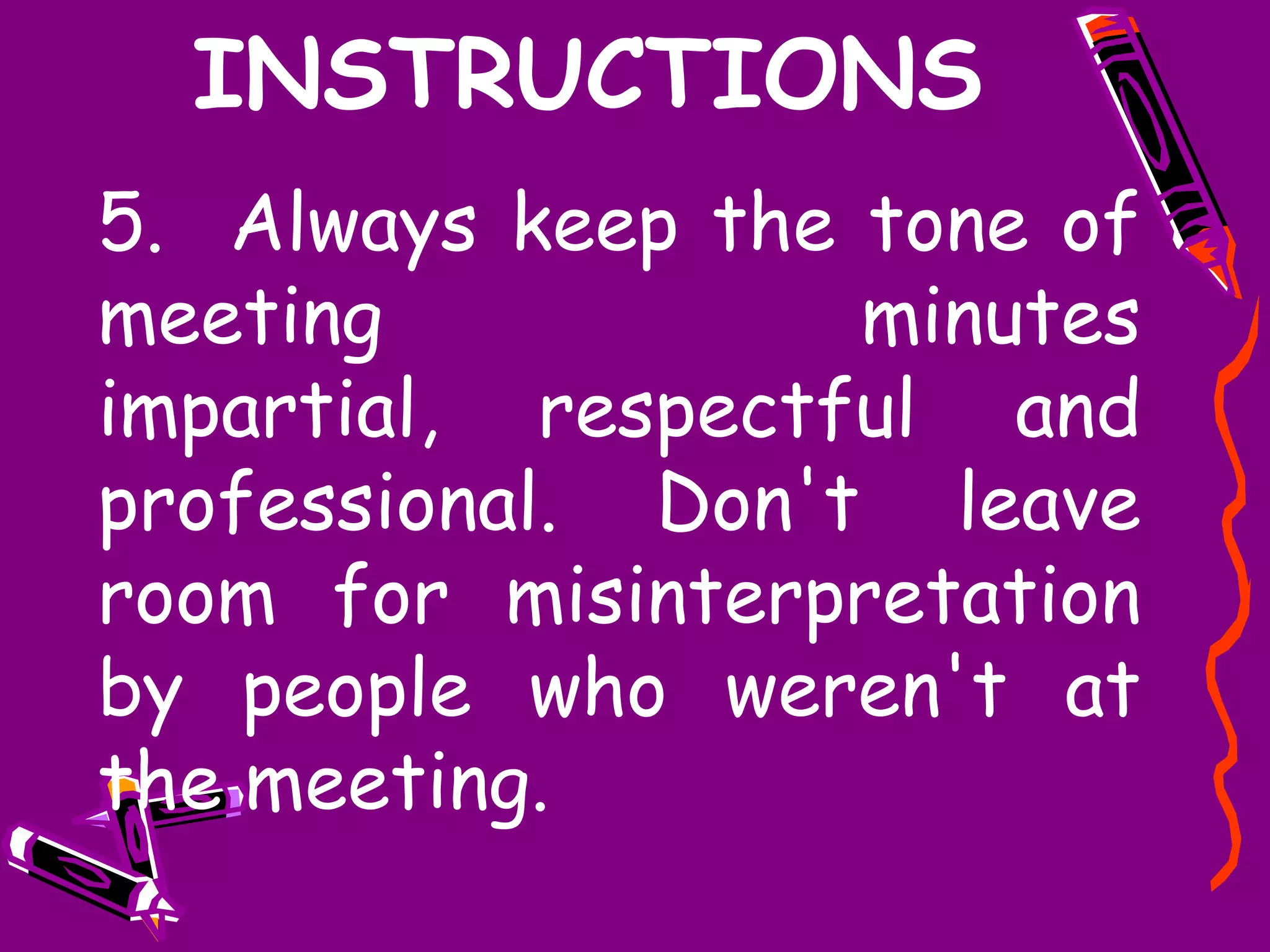 INSTRUCTIONS
5. Always keep the tone of
meeting            minutes
impartial, respectful and
professional. Don't leave
room for misinterpretation
by people who weren't at
the meeting.
 