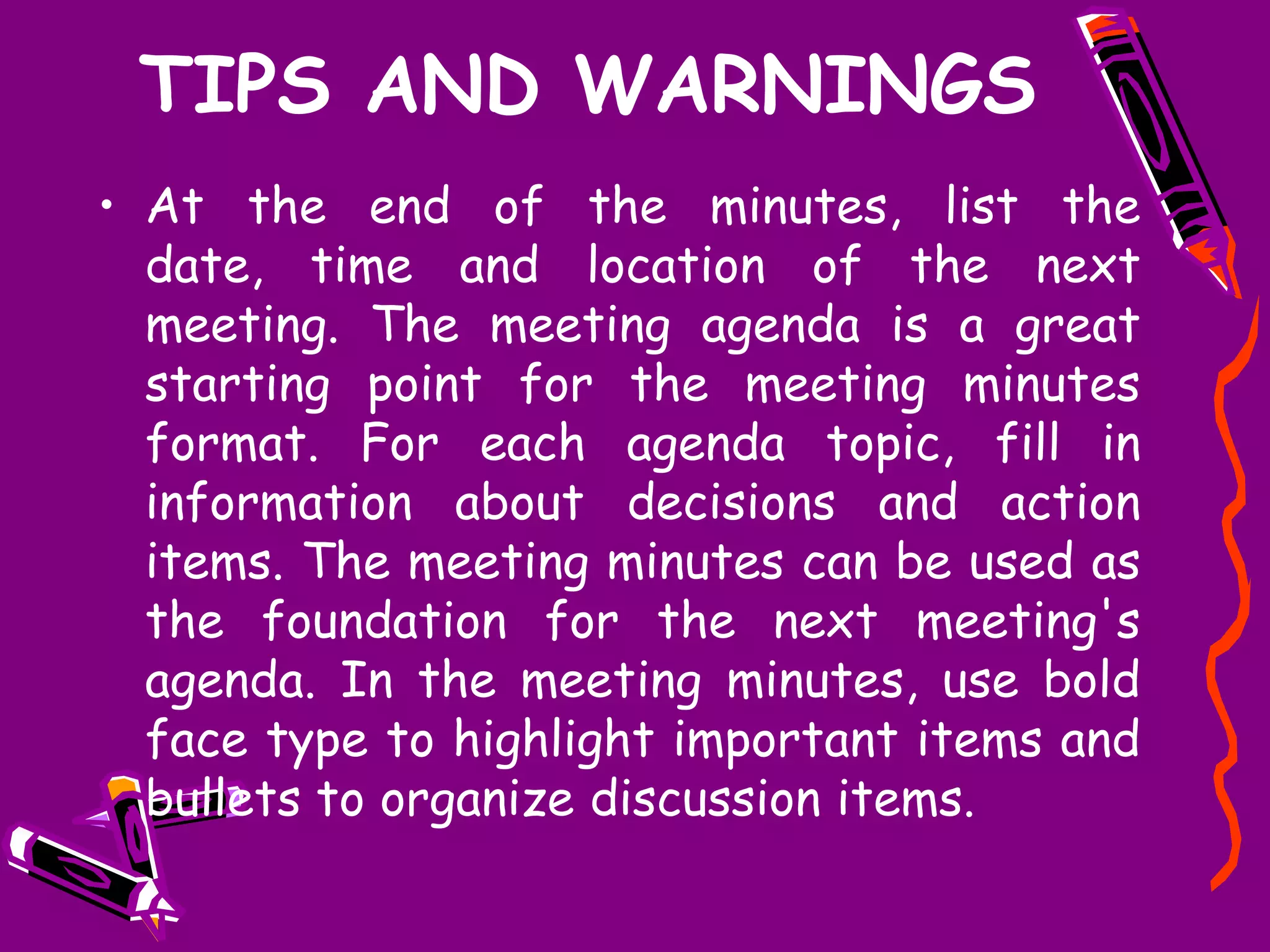 TIPS AND WARNINGS
• At the end of the minutes, list the
  date, time and location of the next
  meeting. The meeting agenda is a great
  starting point for the meeting minutes
  format. For each agenda topic, fill in
  information about decisions and action
  items. The meeting minutes can be used as
  the foundation for the next meeting's
  agenda. In the meeting minutes, use bold
  face type to highlight important items and
  bullets to organize discussion items.
 